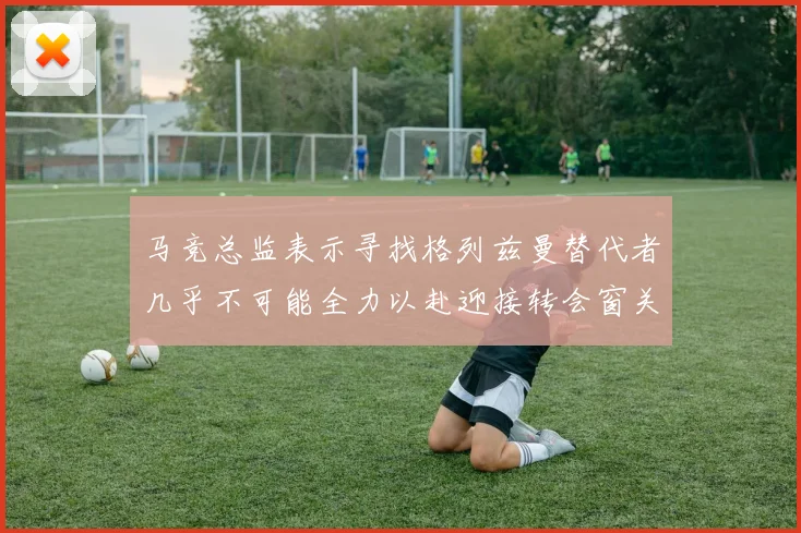 马竞总监表示寻找格列兹曼替代者几乎不可能全力以赴迎接转会窗关闭