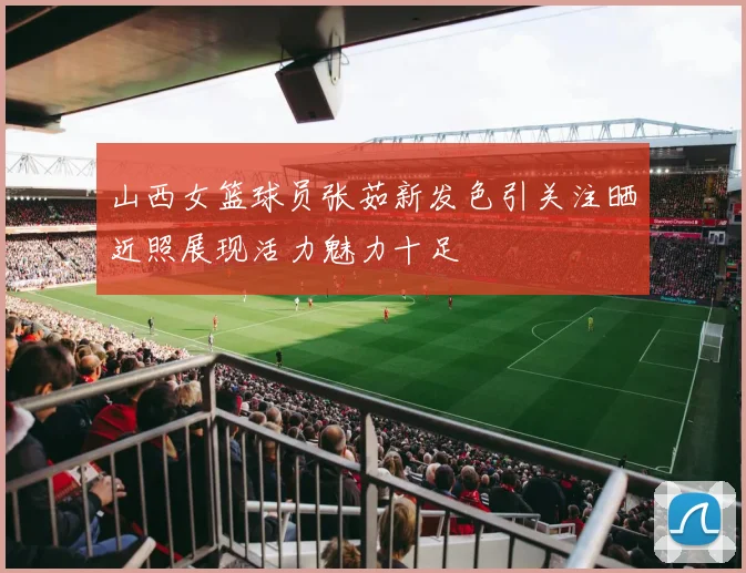 山西女篮球员张茹新发色引关注晒近照展现活力魅力十足